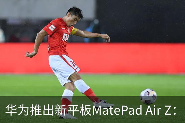 华为推出新平板MatePad Air Z：大容量电池与强大性能